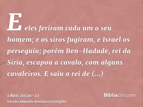 E eles feriram cada um o seu homem; e os siros fugiram, e Israel os perseguiu; porém Ben-Hadade, rei da Síria, escapou a cavalo, com alguns cavaleiros.E saiu o 