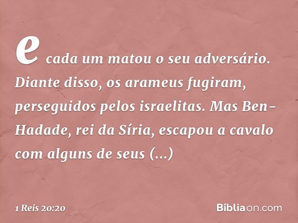 e cada um matou o seu adversário. Diante disso, os arameus fugiram, perseguidos pelos israelitas. Mas Ben-Hadade, rei da Síria, escapou a cavalo com alguns de s