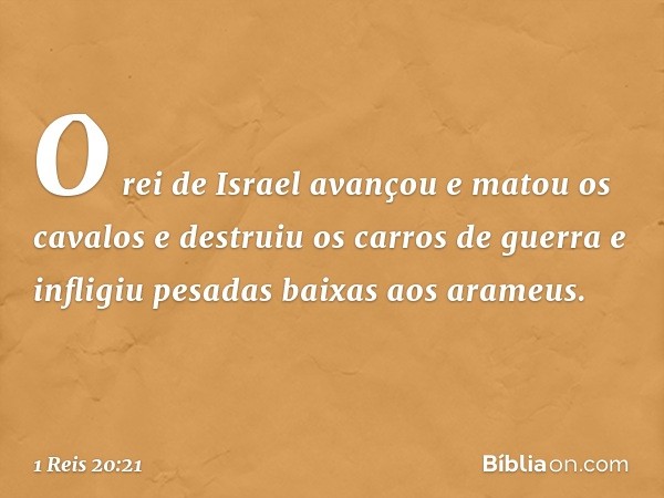 O rei de Israel avançou e matou os cavalos e destruiu os carros de guerra e infligiu pesadas baixas aos arameus. -- 1 Reis 20:21