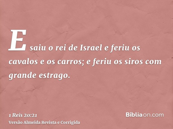 E saiu o rei de Israel e feriu os cavalos e os carros; e feriu os siros com grande estrago.