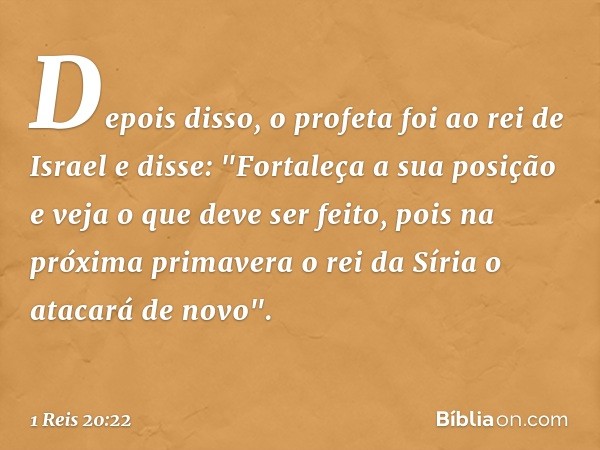 Depois disso, o profeta foi ao rei de Israel e disse: "Fortaleça a sua posição e veja o que deve ser feito, pois na próxima primavera o rei da Síria o atacará d