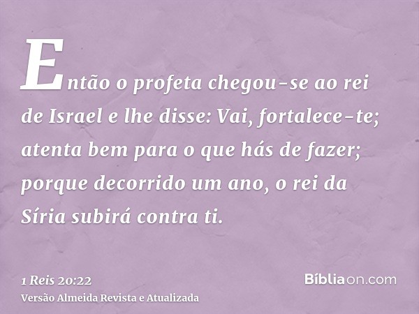 Então o profeta chegou-se ao rei de Israel e lhe disse: Vai, fortalece-te; atenta bem para o que hás de fazer; porque decorrido um ano, o rei da Síria subirá co