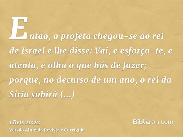 Então, o profeta chegou-se ao rei de Israel e lhe disse: Vai, e esforça-te, e atenta, e olha o que hás de fazer; porque, no decurso de um ano, o rei da Síria su