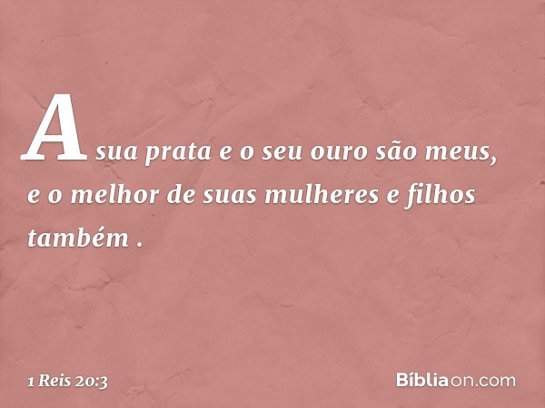 'A sua prata e o seu ouro são meus, e o melhor de suas mulheres e filhos também' ". -- 1 Reis 20:3