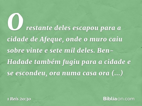 O restante deles escapou para a cidade de Afeque, onde o muro caiu sobre vinte e sete mil deles. Ben-Hadade também fugiu para a cidade e se escondeu, ora numa c