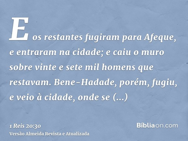 E os restantes fugiram para Afeque, e entraram na cidade; e caiu o muro sobre vinte e sete mil homens que restavam. Bene-Hadade, porém, fugiu, e veio à cidade, 