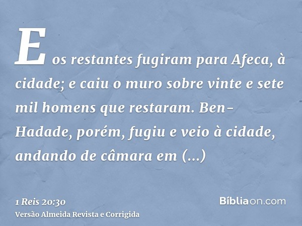 E os restantes fugiram para Afeca, à cidade; e caiu o muro sobre vinte e sete mil homens que restaram. Ben-Hadade, porém, fugiu e veio à cidade, andando de câma