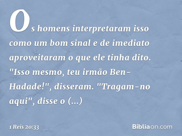 Os homens interpretaram isso como um bom sinal e de imediato aproveitaram o que ele tinha dito. "Isso mesmo, teu irmão Ben-Hadade!", disseram.
"Tragam-no aqui",