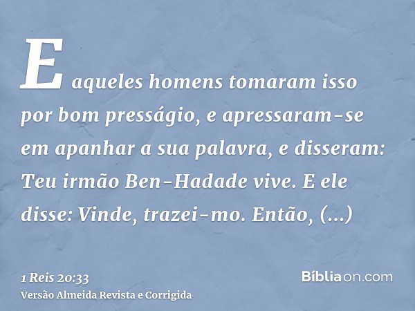 E aqueles homens tomaram isso por bom presságio, e apressaram-se em apanhar a sua palavra, e disseram: Teu irmão Ben-Hadade vive. E ele disse: Vinde, trazei-mo.