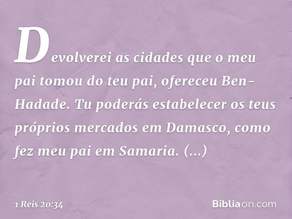 "Devolverei as cidades que o meu pai tomou do teu pai", ofereceu Ben-Hadade. "Tu poderás estabelecer os teus próprios mercados em Damasco, como fez meu pai em S