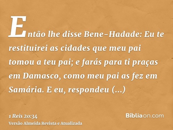 Então lhe disse Bene-Hadade: Eu te restituirei as cidades que meu pai tomou a teu pai; e farás para ti praças em Damasco, como meu pai as fez em Samária. E eu, 