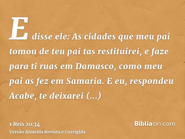 E disse ele: As cidades que meu pai tomou de teu pai tas restituirei, e faze para ti ruas em Damasco, como meu pai as fez em Samaria. E eu, respondeu Acabe, te 