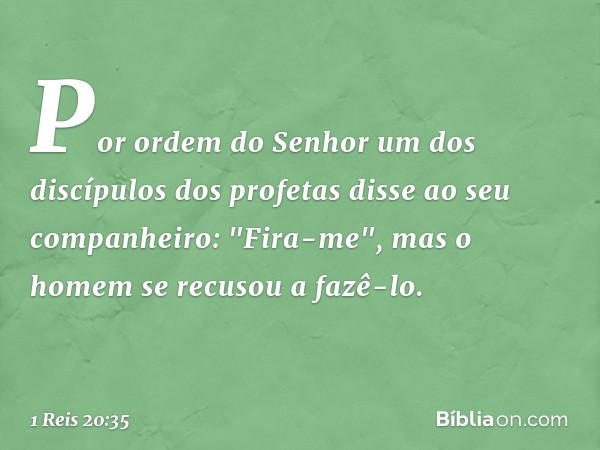 Por ordem do Senhor um dos discípulos dos profetas disse ao seu companheiro: "Fira-me", mas o homem se recusou a fazê-lo. -- 1 Reis 20:35