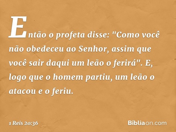 Então o profeta disse: "Como você não obedeceu ao Senhor, assim que você sair daqui um leão o ferirá". E, logo que o homem partiu, um leão o atacou e o feriu. -