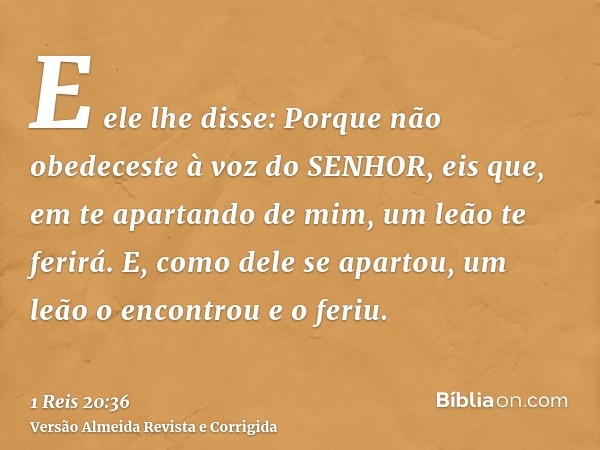 E ele lhe disse: Porque não obedeceste à voz do SENHOR, eis que, em te apartando de mim, um leão te ferirá. E, como dele se apartou, um leão o encontrou e o fer