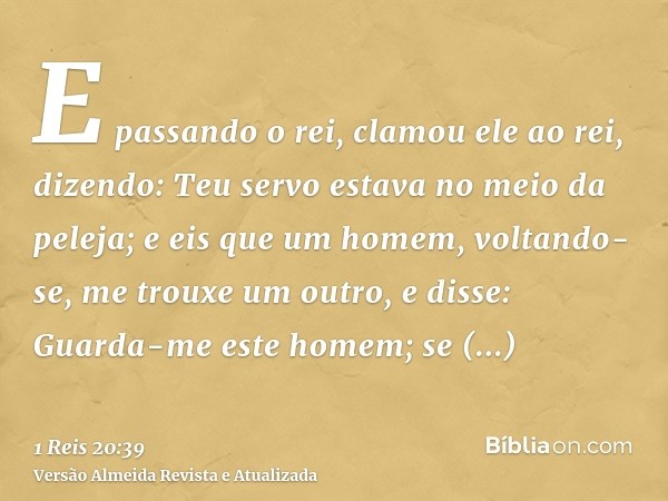 E passando o rei, clamou ele ao rei, dizendo: Teu servo estava no meio da peleja; e eis que um homem, voltando-se, me trouxe um outro, e disse: Guarda-me este h