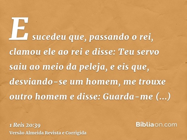 E sucedeu que, passando o rei, clamou ele ao rei e disse: Teu servo saiu ao meio da peleja, e eis que, desviando-se um homem, me trouxe outro homem e disse: Gua