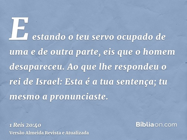 E estando o teu servo ocupado de uma e de outra parte, eis que o homem desapareceu. Ao que lhe respondeu o rei de Israel: Esta é a tua sentença; tu mesmo a pron