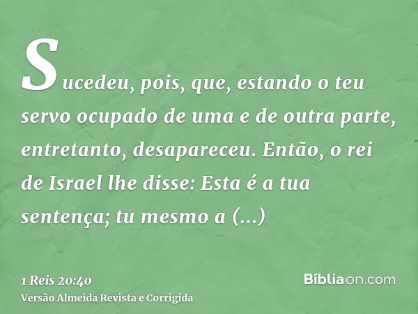 Sucedeu, pois, que, estando o teu servo ocupado de uma e de outra parte, entretanto, desapareceu. Então, o rei de Israel lhe disse: Esta é a tua sentença; tu me