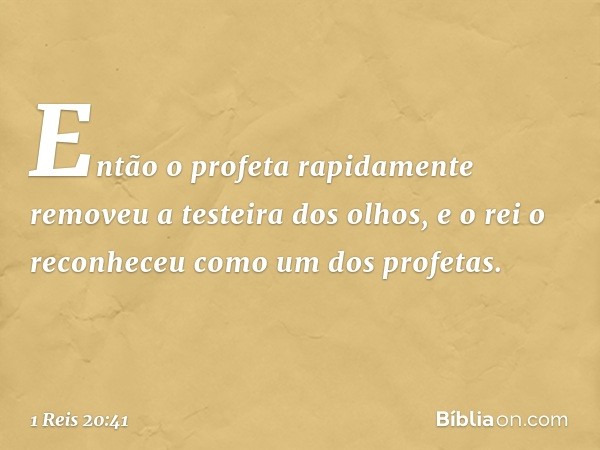 Então o profeta rapidamente removeu a testeira dos olhos, e o rei o reconheceu como um dos profetas. -- 1 Reis 20:41