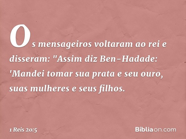 Os mensageiros voltaram ao rei e disseram: "Assim diz Ben-Hadade: 'Mandei tomar sua prata e seu ouro, suas mulheres e seus filhos. -- 1 Reis 20:5