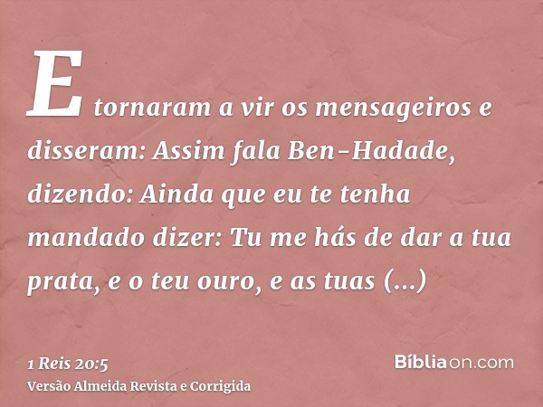 E tornaram a vir os mensageiros e disseram: Assim fala Ben-Hadade, dizendo: Ainda que eu te tenha mandado dizer: Tu me hás de dar a tua prata, e o teu ouro, e a