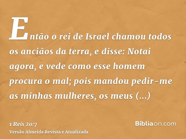 Então o rei de Israel chamou todos os anciãos da terra, e disse: Notai agora, e vede como esse homem procura o mal; pois mandou pedir-me as minhas mulheres, os 