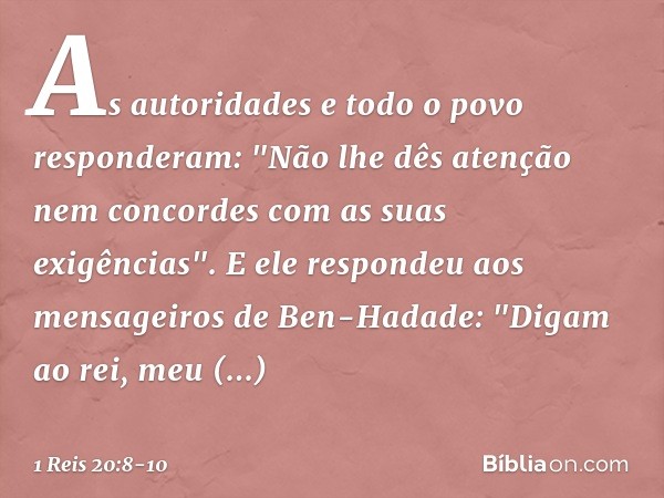 As autoridades e todo o povo responderam: "Não lhe dês atenção nem concordes com as suas exigências". E ele respondeu aos mensageiros de Ben-Hadade: "Digam ao r