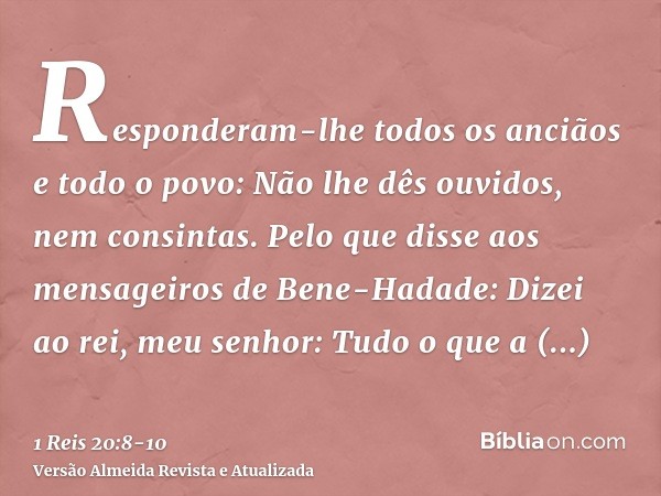 Responderam-lhe todos os anciãos e todo o povo: Não lhe dês ouvidos, nem consintas.Pelo que disse aos mensageiros de Bene-Hadade: Dizei ao rei, meu senhor: Tudo