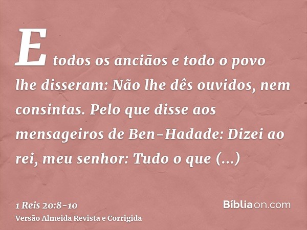 E todos os anciãos e todo o povo lhe disseram: Não lhe dês ouvidos, nem consintas.Pelo que disse aos mensageiros de Ben-Hadade: Dizei ao rei, meu senhor: Tudo o