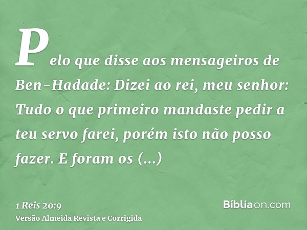 Pelo que disse aos mensageiros de Ben-Hadade: Dizei ao rei, meu senhor: Tudo o que primeiro mandaste pedir a teu servo farei, porém isto não posso fazer. E fora