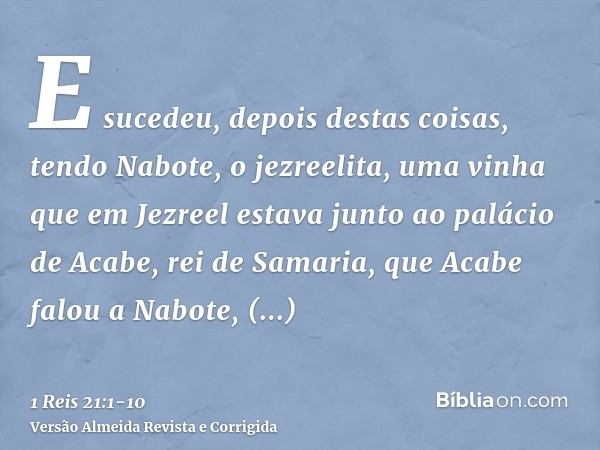 E sucedeu, depois destas coisas, tendo Nabote, o jezreelita, uma vinha que em Jezreel estava junto ao palácio de Acabe, rei de Samaria,que Acabe falou a Nabote,