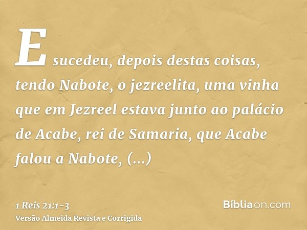 E sucedeu, depois destas coisas, tendo Nabote, o jezreelita, uma vinha que em Jezreel estava junto ao palácio de Acabe, rei de Samaria,que Acabe falou a Nabote,