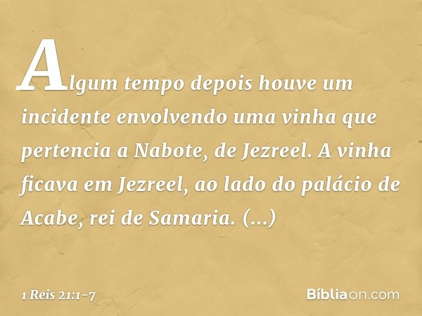Algum tempo depois houve um incidente envolvendo uma vinha que pertencia a Nabote, de Jezreel. A vinha ficava em Jezreel, ao lado do palácio de Acabe, rei de Sa