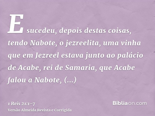 E sucedeu, depois destas coisas, tendo Nabote, o jezreelita, uma vinha que em Jezreel estava junto ao palácio de Acabe, rei de Samaria,que Acabe falou a Nabote,