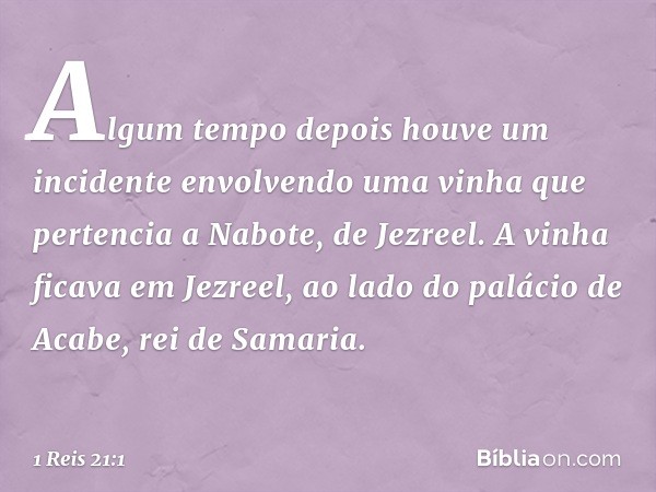 Algum tempo depois houve um incidente envolvendo uma vinha que pertencia a Nabote, de Jezreel. A vinha ficava em Jezreel, ao lado do palácio de Acabe, rei de Sa