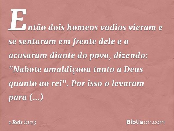 Então dois homens vadios vieram e se sentaram em frente dele e o acusaram diante do povo, dizendo: "Nabote amaldiçoou tanto a Deus quanto ao rei". Por isso o le