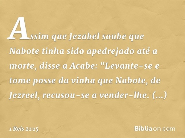 Assim que Jezabel soube que Nabote tinha sido apedrejado até a morte, disse a Acabe: "Levante-se e tome posse da vinha que Nabote, de Jezreel, recusou-se a vend