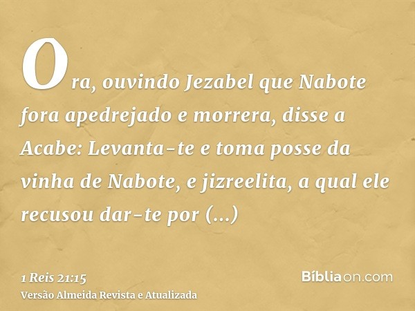 Ora, ouvindo Jezabel que Nabote fora apedrejado e morrera, disse a Acabe: Levanta-te e toma posse da vinha de Nabote, e jizreelita, a qual ele recusou dar-te po