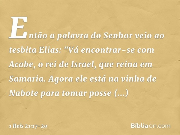 Então a palavra do Senhor veio ao tesbita Elias: "Vá encontrar-se com Acabe, o rei de Israel, que reina em Samaria. Agora ele está na vinha de Nabote para tomar