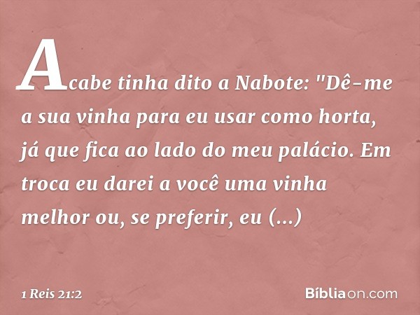 Acabe tinha dito a Nabote: "Dê-me a sua vinha para eu usar como horta, já que fica ao lado do meu palácio. Em troca eu darei a você uma vinha melhor ou, se pref