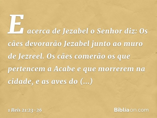 "E acerca de Jezabel o Senhor diz: 'Os cães devorarão Jezabel junto ao muro de Jezreel'. "Os cães comerão os que pertencem a Acabe e que morrerem na cidade, e a