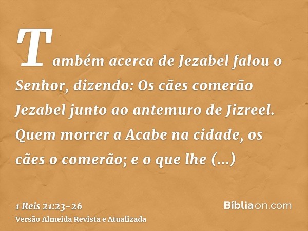 Também acerca de Jezabel falou o Senhor, dizendo: Os cães comerão Jezabel junto ao antemuro de Jizreel.Quem morrer a Acabe na cidade, os cães o comerão; e o que