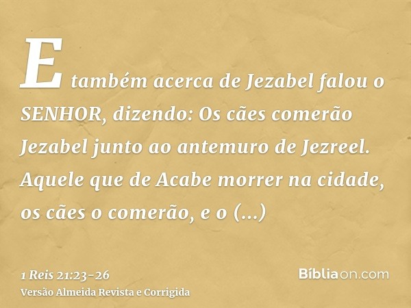E também acerca de Jezabel falou o SENHOR, dizendo: Os cães comerão Jezabel junto ao antemuro de Jezreel.Aquele que de Acabe morrer na cidade, os cães o comerão