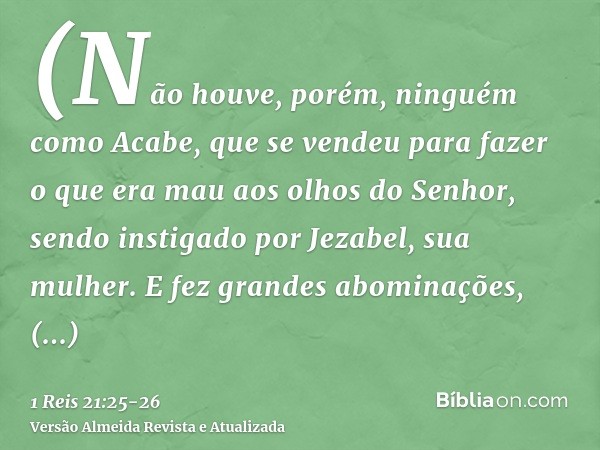 (Não houve, porém, ninguém como Acabe, que se vendeu para fazer o que era mau aos olhos do Senhor, sendo instigado por Jezabel, sua mulher.E fez grandes abomina