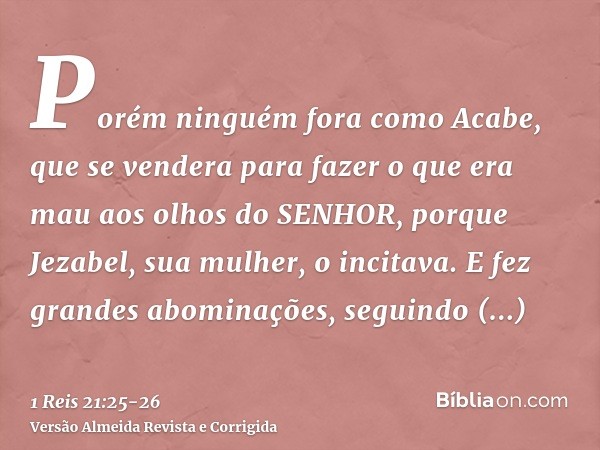 Porém ninguém fora como Acabe, que se vendera para fazer o que era mau aos olhos do SENHOR, porque Jezabel, sua mulher, o incitava.E fez grandes abominações, se
