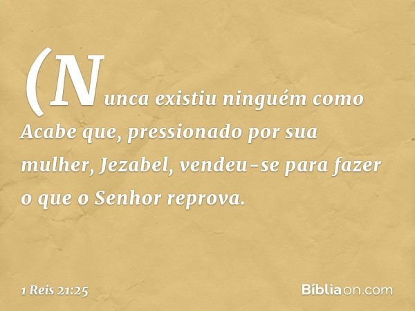 (Nunca existiu ninguém como Acabe que, pressionado por sua mulher, Jezabel, vendeu-se para fazer o que o Senhor reprova. -- 1 Reis 21:25