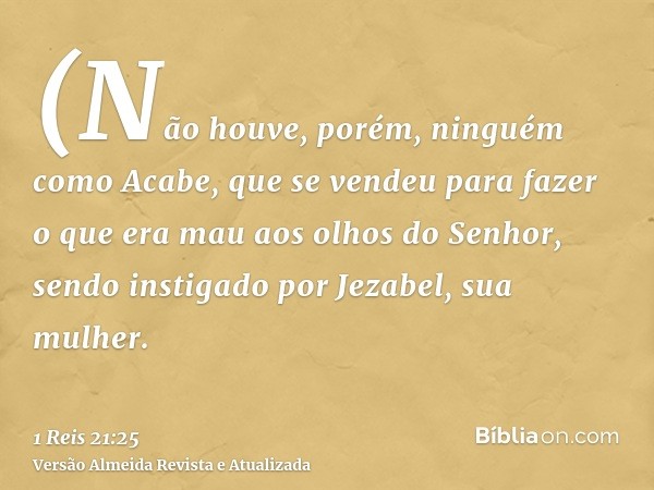 (Não houve, porém, ninguém como Acabe, que se vendeu para fazer o que era mau aos olhos do Senhor, sendo instigado por Jezabel, sua mulher.