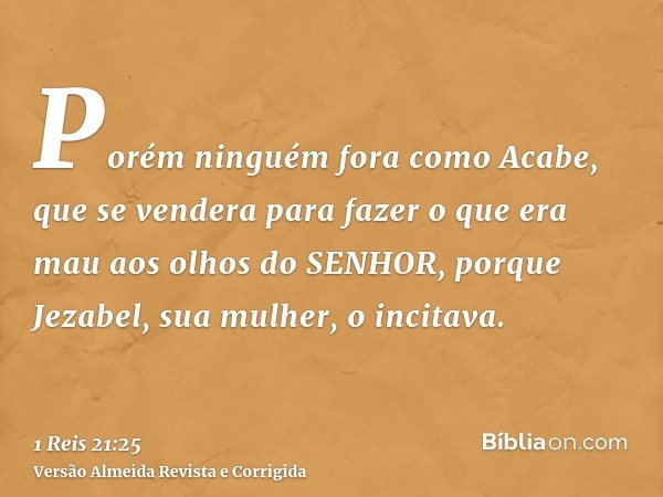Porém ninguém fora como Acabe, que se vendera para fazer o que era mau aos olhos do SENHOR, porque Jezabel, sua mulher, o incitava.