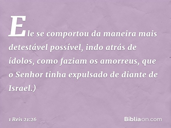 Ele se comportou da maneira mais detestável possível, indo atrás de ídolos, como faziam os amorreus, que o Senhor tinha expulsado de diante de Israel.) -- 1 Rei